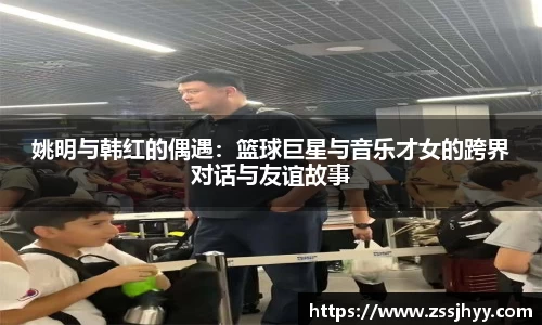 姚明与韩红的偶遇：篮球巨星与音乐才女的跨界对话与友谊故事